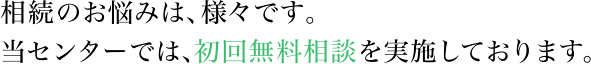 相続のお悩みは、様々です。当センターでは、初回無料相談を実施しております。