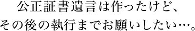 公正証書遺言は作ったけど、その後の執行までお願いしたい…。